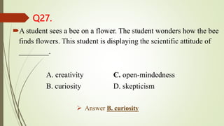 Q27.
A student sees a bee on a flower. The student wonders how the bee
finds flowers. This student is displaying the scientific attitude of
________.
A. creativity C. open-mindedness
B. curiosity D. skepticism
 Answer B. curiosity
 