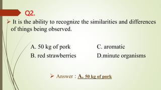 Q2.
 It is the ability to recognize the similarities and differences
of things being observed.
A. 50 kg of pork C. aromatic
B. red strawberries D.minute organisms
 Answer : A. 50 kg of pork
 