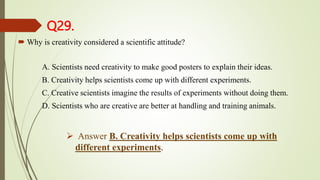 Q29.
 Why is creativity considered a scientific attitude?
A. Scientists need creativity to make good posters to explain their ideas.
B. Creativity helps scientists come up with different experiments.
C. Creative scientists imagine the results of experiments without doing them.
D. Scientists who are creative are better at handling and training animals.
 Answer B. Creativity helps scientists come up with
different experiments.
 