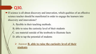 Q30.
If science is all about discovery and innovation, which qualities of an effective
science teacher should be manifested in order to engage the learners into
discovery and innovations?
A. flexible in their teaching methods.
B. able to raise the curiosity level of their students
C. use material outside of the textbook to illustrate facts
D. able to tap the potential of students
 Answer B. able to raise the curiosity level of their
students
 