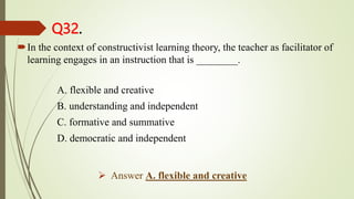 Q32.
In the context of constructivist learning theory, the teacher as facilitator of
learning engages in an instruction that is ________.
A. flexible and creative
B. understanding and independent
C. formative and summative
D. democratic and independent
 Answer A. flexible and creative
 