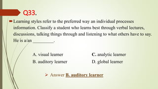 Q33.
Learning styles refer to the preferred way an individual processes
information. Classify a student who learns best through verbal lectures,
discussions, talking things through and listening to what others have to say.
He is a/an _________.
A. visual learner C. analytic learner
B. auditory learner D. global learner
 Answer B. auditory learner
 