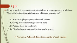 Q35.
Giving rewards is one way to motivate students to behave properly at all times.
What is the best positive reinforcement which can be employed?
A. Acknowledging the potential of each student
B. Giving medals for every good work done
C. Praising them for good work
D. Distributing tokens/materials for every best work
 Answer A. Acknowledging the potential of each student
 