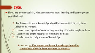 Q36.
If you are a constructivist, what assumptions about learning and learner govern
your thinking?
A. For learners to learn, knowledge should be transmitted directly from
teachers to learners.
B. Learners are capable of constructing meaning of what is taught to them
C. Learners are empty receptacles waiting to be filled.
D. Teachers are the only source of knowledge.
 Answer A. For learners to learn, knowledge should be
transmitted directly from teachers to learners.
 