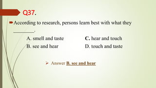 Q37.
According to research, persons learn best with what they
________.
A. smell and taste C. hear and touch
B. see and hear D. touch and taste
 Answer B. see and hear
 