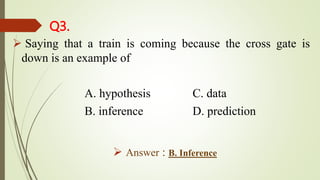 Q3.
 Saying that a train is coming because the cross gate is
down is an example of
A. hypothesis C. data
B. inference D. prediction
 Answer : B. Inference
 