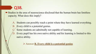 Q38.
Studies in the area of neuroscience disclosed that the human brain has limitless
capacity. What does this imply?
A. Students can possibly reach a point where they have learned everything.
B. Every child is a potential genius.
C. Some students are admittedly not capable of learning.
D. Every pupil has his own native ability and his learning is limited to this
native ability.

 Answer B. Every child is a potential genius
 
