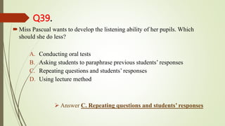 Q39.
Miss Pascual wants to develop the listening ability of her pupils. Which
should she do less?
A. Conducting oral tests
B. Asking students to paraphrase previous students’ responses
C. Repeating questions and students’ responses
D. Using lecture method
 Answer C. Repeating questions and students’ responses
 