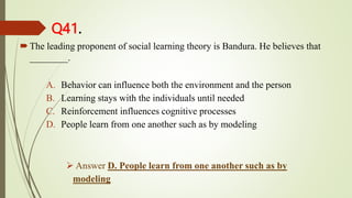 Q41.
The leading proponent of social learning theory is Bandura. He believes that
________.
A. Behavior can influence both the environment and the person
B. Learning stays with the individuals until needed
C. Reinforcement influences cognitive processes
D. People learn from one another such as by modeling
 Answer D. People learn from one another such as by
modeling
 