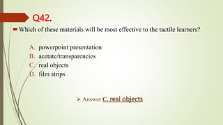 Q42.
Which of these materials will be most effective to the tactile learners?
A. powerpoint presentation
B. acetate/transparencies
C. real objects
D. film strips
 Answer C. real objects
 
