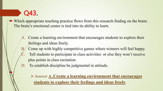 Q43.
 Which appropriate teaching practice flows from this research finding on the brain:
The brain’s emotional center is tied into its ability to learn.
A. Create a learning environment that encourages students to explore their
feelings and ideas freely.
B. Come up with highly competitive games where winners will feel happy.
C. Tell students to participate in class activities or else they won’t receive
plus points in class recitation
D. To establish discipline be judgmental in attitude.

 Answer A .Create a learning environment that encourages
students to explore their feelings and ideas freely.
 