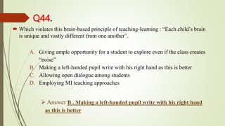 Q44.
 Which violates this brain-based principle of teaching-learning : “Each child’s brain
is unique and vastly different from one another”.
A. Giving ample opportunity for a student to explore even if the class creates
“noise”
B. Making a left-handed pupil write with his right hand as this is better
C. Allowing open dialogue among students
D. Employing MI teaching approaches
 Answer B . Making a left-handed pupil write with his right hand
as this is better
 