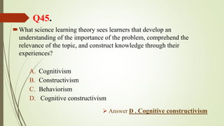 Q45.
What science learning theory sees learners that develop an
understanding of the importance of the problem, comprehend the
relevance of the topic, and construct knowledge through their
experiences?
A. Cognitivism
B. Constructivism
C. Behaviorism
D. Cognitive constructivism
 Answer D . Cognitive constructivism
 