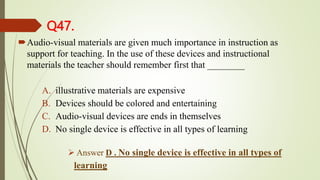 Q47.
Audio-visual materials are given much importance in instruction as
support for teaching. In the use of these devices and instructional
materials the teacher should remember first that ________
A. illustrative materials are expensive
B. Devices should be colored and entertaining
C. Audio-visual devices are ends in themselves
D. No single device is effective in all types of learning
 Answer D . No single device is effective in all types of
learning
 