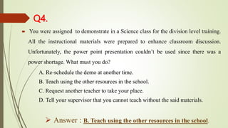 Q4.
 You were assigned to demonstrate in a Science class for the division level training.
All the instructional materials were prepared to enhance classroom discussion.
Unfortunately, the power point presentation couldn’t be used since there was a
power shortage. What must you do?
A. Re-schedule the demo at another time.
B. Teach using the other resources in the school.
C. Request another teacher to take your place.
D. Tell your supervisor that you cannot teach without the said materials.
 Answer : B. Teach using the other resources in the school.
 