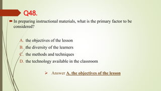 Q48.
In preparing instructional materials, what is the primary factor to be
considered?
A. the objectives of the lesson
B. the diversity of the learners
C. the methods and techniques
D. the technology available in the classroom
 Answer A. the objectives of the lesson
 