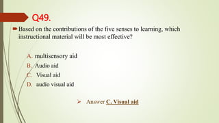 Q49.
Based on the contributions of the five senses to learning, which
instructional material will be most effective?
A. multisensory aid
B. Audio aid
C. Visual aid
D. audio visual aid
 Answer C. Visual aid
 