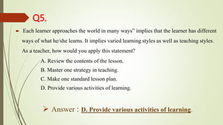 Q5.
 Each learner approaches the world in many ways” implies that the learner has different
ways of what he/she learns. It implies varied learning styles as well as teaching styles.
As a teacher, how would you apply this statement?
A. Review the contents of the lesson.
B. Master one strategy in teaching.
C. Make one standard lesson plan.
D. Provide various activities of learning.
 Answer : D. Provide various activities of learning.
 