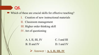 Q6.
 Which of these are crucial skills for effective teaching?
I. Creation of new instructional materials
II. Classroom management
III. Higher order thinking skill
IV.Art of questioning
A. I, II, III, IV C. I and III
B. II and IV D. I and IV
 Answer : A. I, II, III, IV
 