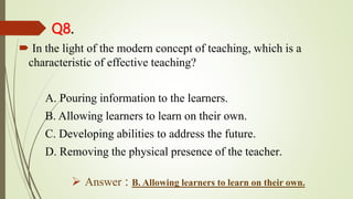 Q8.
 In the light of the modern concept of teaching, which is a
characteristic of effective teaching?
A. Pouring information to the learners.
B. Allowing learners to learn on their own.
C. Developing abilities to address the future.
D. Removing the physical presence of the teacher.
 Answer : B. Allowing learners to learn on their own.
 