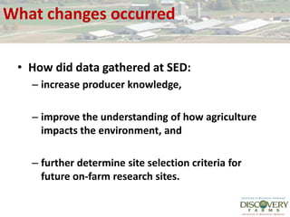 What changes occurredHow did data gathered at SED: increase producer knowledge, improve the understanding of how agriculture impacts the environment, and further determine site selection criteria for future on-farm research sites.  