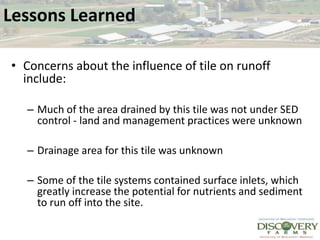 Lessons LearnedConcerns about the influence of tile on runoff include:Much of the area drained by this tile was not under SED control - land and management practices were unknownDrainage area for this tile was unknown  Some of the tile systems contained surface inlets, which greatly increase the potential for nutrients and sediment to run off into the site.  