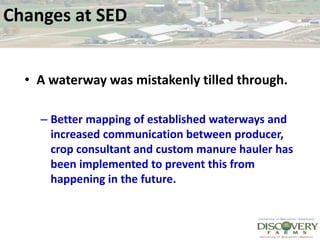 Changes at SEDA waterway was mistakenly tilled through. Better mapping of established waterways and increased communication between producer, crop consultant and custom manure hauler has been implemented to prevent this from happening in the future.