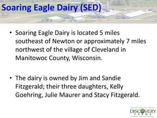 Soaring Eagle Dairy (SED)Soaring Eagle Dairy is located 5 miles southeast of Newton or approximately 7 miles northwest of the village of Cleveland in Manitowoc County, Wisconsin. The dairy is owned by Jim and Sandie Fitzgerald; their three daughters, Kelly Goehring, Julie Maurer and Stacy Fitzgerald. 