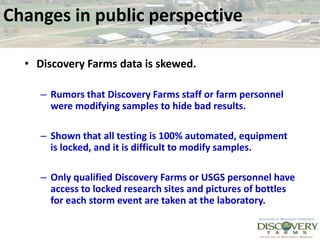 Changes in public perspective Discovery Farms data is skewed. Rumors that Discovery Farms staff or farm personnel were modifying samples to hide bad results.  Shown that all testing is 100% automated, equipment is locked, and it is difficult to modify samples.  Only qualified Discovery Farms or USGS personnel have access to locked research sites and pictures of bottles for each storm event are taken at the laboratory.  