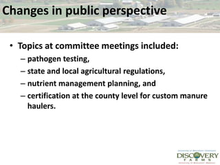 Changes in public perspective Topics at committee meetings included:pathogen testing, state and local agricultural regulations, nutrient management planning, and certification at the county level for custom manure haulers.