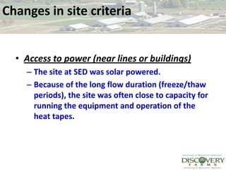 Changes in site criteriaAccess to power (near lines or buildings)The site at SED was solar powered. Because of the long flow duration (freeze/thaw periods), the site was often close to capacity for running the equipment and operation of the heat tapes.