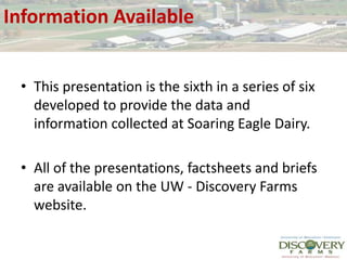 Information AvailableThis presentation is the sixth in a series of six developed to provide the data and information collected at Soaring Eagle Dairy.All of the presentations, factsheets and briefs are available on the UW - Discovery Farms website.
