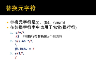    替换元字符是()、(&)、(num)
   在替换字符串中也用于包含(换行符)
    1. s/●/
       /2 #用换行符替换第2 个制表符
    2. s/.Ah */
       
       @A HEAD = /
    3. s/$/
       /
 