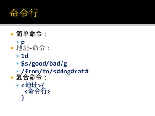    简单命令：
    p
   地址+命令：
     1d
     $s/good/bad/g
     /from/to/s#dog#cat#
   复合命令：
     <地址>{
       <命令行>
      }
 