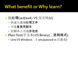    批处理(sed/awk) VS 交互性(vi)
     快速大量地处理文件
     可重复使用脚本
     在脚本上可逐步改进
   Plain Text(平文本) VS Binary(二进制格式)
     Unix VS Windows :’) (etc/passwd vs 注册表)
 