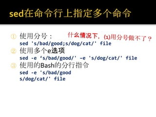 ①   使用分号：
    sed 's/bad/good;s/dog/cat/' file
②   使用多个e选项
    sed -e ‘s/bad/good/' –e 's/dog/cat/' file
③   使用的Bash的分行指令
    sed -e 's/bad/good
    s/dog/cat/' file
 