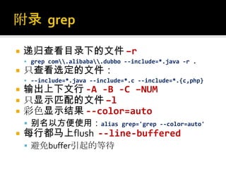    递归查看目录下的文件 –r
     grep com.alibaba.dubbo --include=*.java -r .
   只查看选定的文件：
     --include=*.java --include=*.c --include=*.{c,php}
   输出上下文行 -A -B -C –NUM
   只显示匹配的文件 –l
   彩色显示结果 --color=auto
     别名以方便使用：alias             grep='grep --color=auto'
   每行都马上flush --line-buffered
     避免buffer引起的等待
 