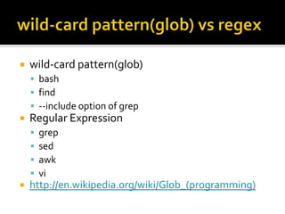    wild-card pattern(glob)
     bash
     find
     --include option of grep
   Regular Expression
       grep
       sed
       awk
       vi
   http://en.wikipedia.org/wiki/Glob_(programming)
 