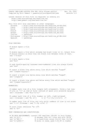 -------------------------------------------------------------------------
USEFUL ONE-LINE SCRIPTS FOR SED (Unix stream editor) Dec. 29, 2005
Compiled by Eric Pement - pemente[at]northpark[dot]edu version 5.5
Latest version of this file (in English) is usually at:
http://sed.sourceforge.net/sed1line.txt
http://www.pement.org/sed/sed1line.txt
This file will also available in other languages:
Chinese - http://sed.sourceforge.net/sed1line_zh-CN.html
Czech - http://sed.sourceforge.net/sed1line_cz.html
Dutch - http://sed.sourceforge.net/sed1line_nl.html
French - http://sed.sourceforge.net/sed1line_fr.html
German - http://sed.sourceforge.net/sed1line_de.html
Italian - (pending)
Portuguese - http://sed.sourceforge.net/sed1line_pt-BR.html
Spanish - (pending)
FILE SPACING:
# double space a file
sed G
# double space a file which already has blank lines in it. Output file
# should contain no more than one blank line between lines of text.
sed '/^$/d;G'
# triple space a file
sed 'G;G'
# undo double-spacing (assumes even-numbered lines are always blank)
sed 'n;d'
# insert a blank line above every line which matches "regex"
sed '/regex/{x;p;x;}'
# insert a blank line below every line which matches "regex"
sed '/regex/G'
# insert a blank line above and below every line which matches "regex"
sed '/regex/{x;p;x;G;}'
NUMBERING:
# number each line of a file (simple left alignment). Using a tab (see
# note on 't' at end of file) instead of space will preserve margins.
sed = filename | sed 'N;s/n/t/'
# number each line of a file (number on left, right-aligned)
sed = filename | sed 'N; s/^/ /; s/ *(.{6,})n/1 /'
# number each line of file, but only print numbers if line is not blank
sed '/./=' filename | sed '/./N; s/n/ /'
# count lines (emulates "wc -l")
sed -n '$='
TEXT CONVERSION AND SUBSTITUTION:
# IN UNIX ENVIRONMENT: convert DOS newlines (CR/LF) to Unix format.
sed 's/.$//' # assumes that all lines end with CR/LF
sed 's/^M$//' # in bash/tcsh, press Ctrl-V then Ctrl-M
sed 's/x0D$//' # works on ssed, gsed 3.02.80 or higher
 