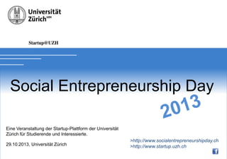 Soial Entrepreneurship Day 2012

SOCIAL
ENTREPRENEURSHIP

DAY
Eine Veranstaltung der Startup-Plattform der Universität
Zürich für Studierende und Interessierte.
29.10.2013, Universität Zürich

> http://www.socialentrepreneurshipday.ch
> http://www.startup.uzh.ch

 