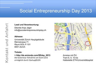 Social Entrepreneurship Day 2013

Soial Entrepreneurship Day 2012

Lead und Verantwortung:

Désirée Anja Jäger
info@socialentrepreneurshipday.ch
Adresse:
Universität Zürich Hauptgebäude
Rämistrasse 71
Raum KOL-F-101 (Abendveranstaltung)
8001 Zürich
Tickets:
> http://ch.amiando.com/SEday_2013
Die kostenlose Teilnahme am Event wird
ermöglicht durch Startup@UZH

Anreise mit ÖV:
Tram 6, 9, 10 bis
Haltestelle ETH/Universitätsspital

 
