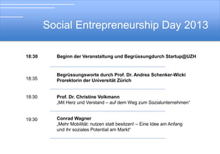 Social Entrepreneurship Day 2013
18:30

18:35

Soial Entrepreneurship Day 2012
Beginn der Veranstaltung und Begrüssung durch Startup@UZH

Begrüssungsworte durch Prof. Dr. Andrea Schenker-Wicki
Prorektorin der Universität Zürich

18:45

Désirée Anja Jäger
„Social Entrepreneurship – neue Wege für Pioniere“

19:00

Prof. Dr. Christine Volkmann
„Mit Herz und Verstand – auf dem Weg zum Sozialunternehmen“

 
