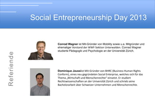 Social Entrepreneurship Day 2013

Soial Entrepreneurship Day 2012

Prof. Dr. Christine Volkmann istLeiterin des Lehrstuhls für
Wirtschaftswissenschaften, insbesondere Unternehmensgründung und
Wirtschaftsentwicklung an der Schumpeter School of Business and Economics,
Direktorin des Instituts für Gründungs- und Innovationsforschung und
Lehrstuhlinhaberin des UNESCO Lehrstuhls für Entrepreneurship und
Interkulturelles Management an der Bergischen Universität Wuppertal.

Mirjam Schöning ist seit Anfang Oktober zuständig für das Programm und
die Partnerschaften bei der LEGO Stiftung. Zuvor hat sie die Schwab Stiftung
für Social Entrepreneurship von 2000 an aufgebaut und von 2008-2012
geleitet und war gleichzeitig Senior Director des World Economic Forums.

 