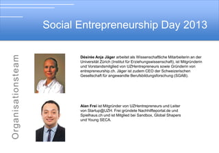 Social Entrepreneurship Day 2013

Soial Entrepreneurship Day 2012
Desiree Anja Jäger arbeitet als Wissenschaftliche Mitarbeiterin an der

Universität Zürich (Institut für Erziehungswissenschaft), ist Mitgründerin
und Vorstandsmitglied von UZHentrepreneurs sowie Gründerin von
entrepreneurship.ch. Désirée Jäger ist zudem CEO der Schweizerischen
Gesellschaft für angewandte Berufsbildungsforschung (SGAB).

Alan Freiist Mitgründer von UZHentrepreneurs und Leiter
von Startup@UZH. Frei gründete Nachhilfteportal.de und
Spielhaus.ch und ist Mitglied bei Sandbox, Global Shapers
und Young SECA.

 