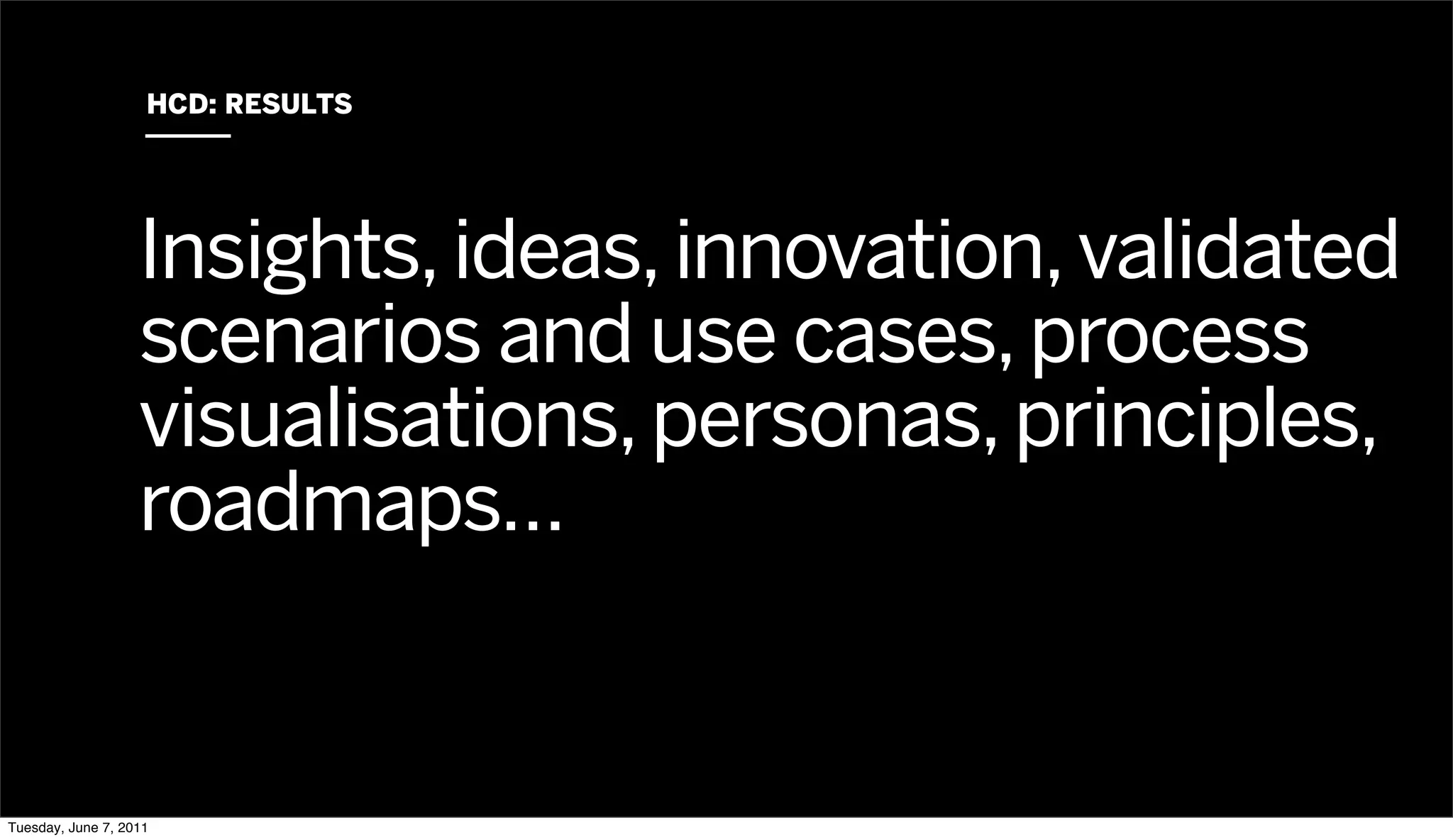 HCD: RESULTS




                   Insights, ideas, innovation, validated
                   scenarios and use cases, process
                   visualisations, personas, principles,
                   roadmaps…


Tuesday, June 7, 2011
 