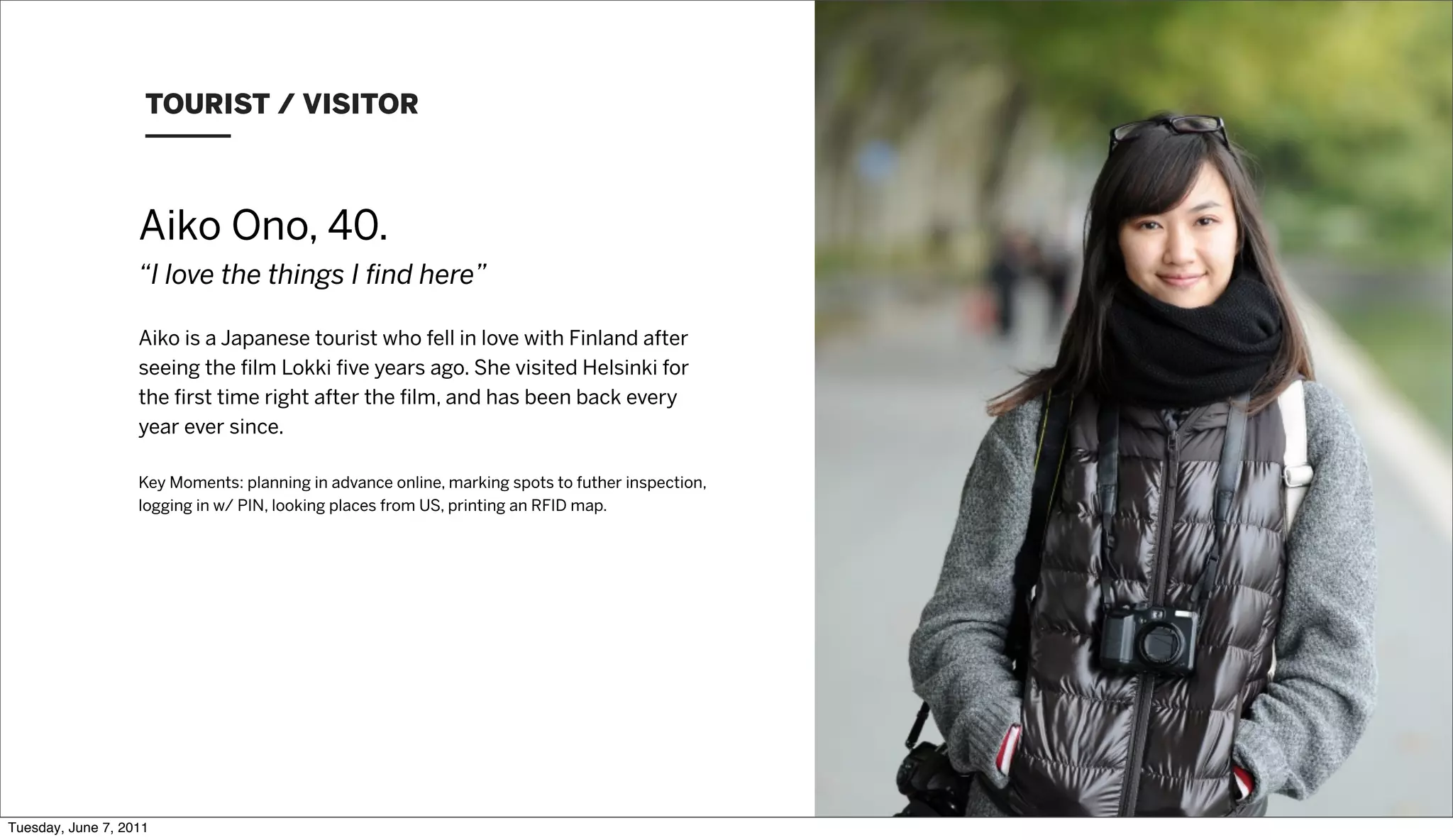 TOURIST / VISITOR



                   Aiko Ono, 40.
                   “I love the things I ﬁnd here”

                   Aiko is a Japanese tourist who fell in love with Finland after
                   seeing the ﬁlm Lokki ﬁve years ago. She visited Helsinki for
                   the ﬁrst time right after the ﬁlm, and has been back every
                   year ever since.

                   Key Moments: planning in advance online, marking spots to futher inspection,
                   logging in w/ PIN, looking places from US, printing an RFID map.




Tuesday, June 7, 2011
 