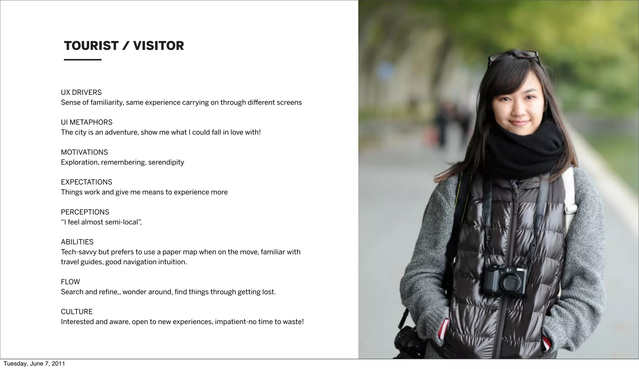 TOURIST / VISITOR


                   UX DRIVERS
                   Sense of familiarity, same experience carrying on through di erent screens

                   UI METAPHORS
                   The city is an adventure, show me what I could fall in love with!

                   MOTIVATIONS
                   Exploration, remembering, serendipity

                   EXPECTATIONS
                   Things work and give me means to experience more

                   PERCEPTIONS
                   “I feel almost semi-local”,

                   ABILITIES
                   Tech-savvy but prefers to use a paper map when on the move, familiar with
                   travel guides, good navigation intuition.

                   FLOW
                   Search and reﬁne,, wonder around, ﬁnd things through getting lost.

                   CULTURE
                   Interested and aware, open to new experiences, impatient-no time to waste!




Tuesday, June 7, 2011
 
