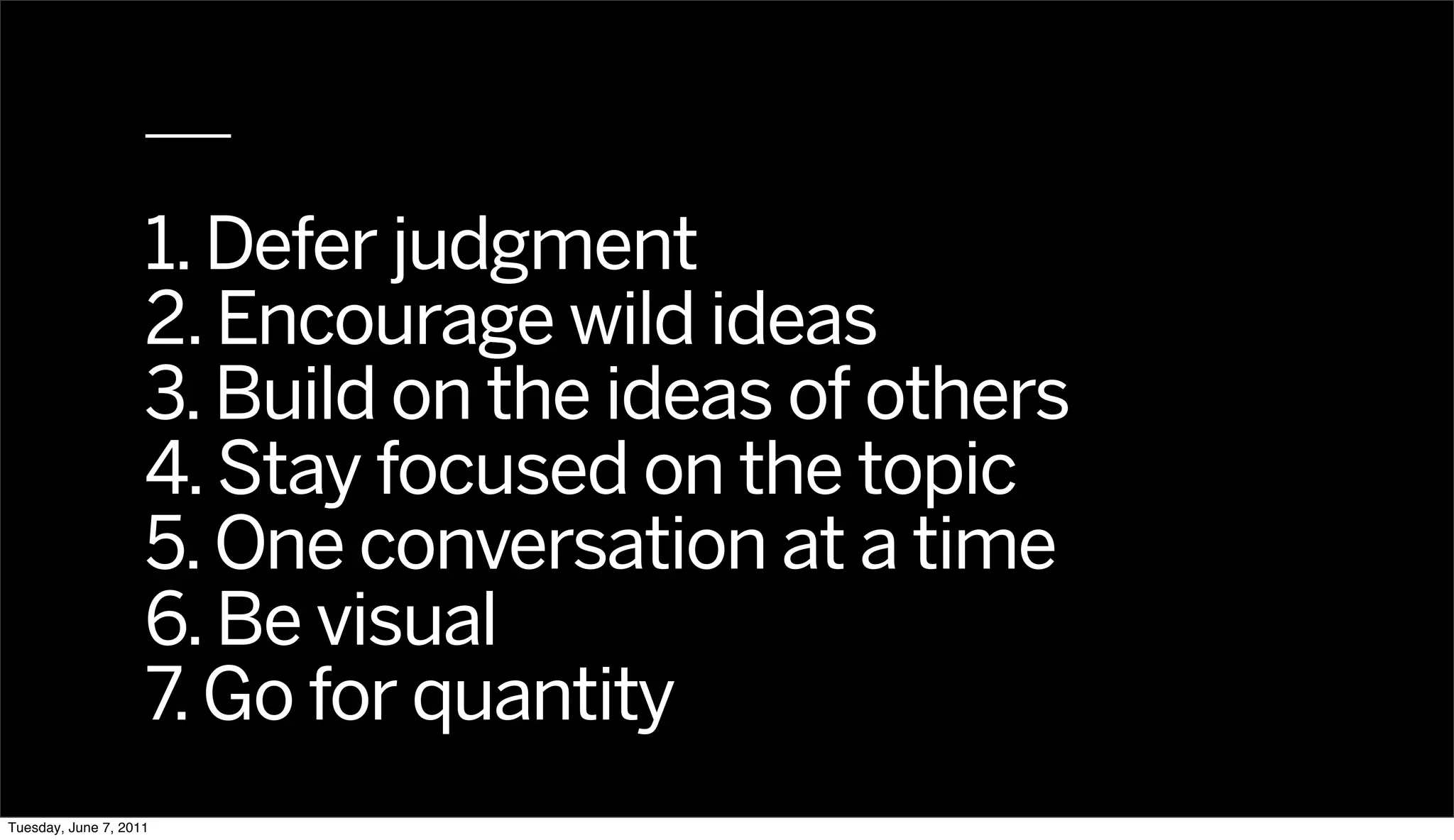 1. Defer judgment
                    2. Encourage wild ideas
                    3. Build on the ideas of others
                    4. Stay focused on the topic
                    5. One conversation at a time
                    6. Be visual
                    7. Go for quantity
Tuesday, June 7, 2011
 