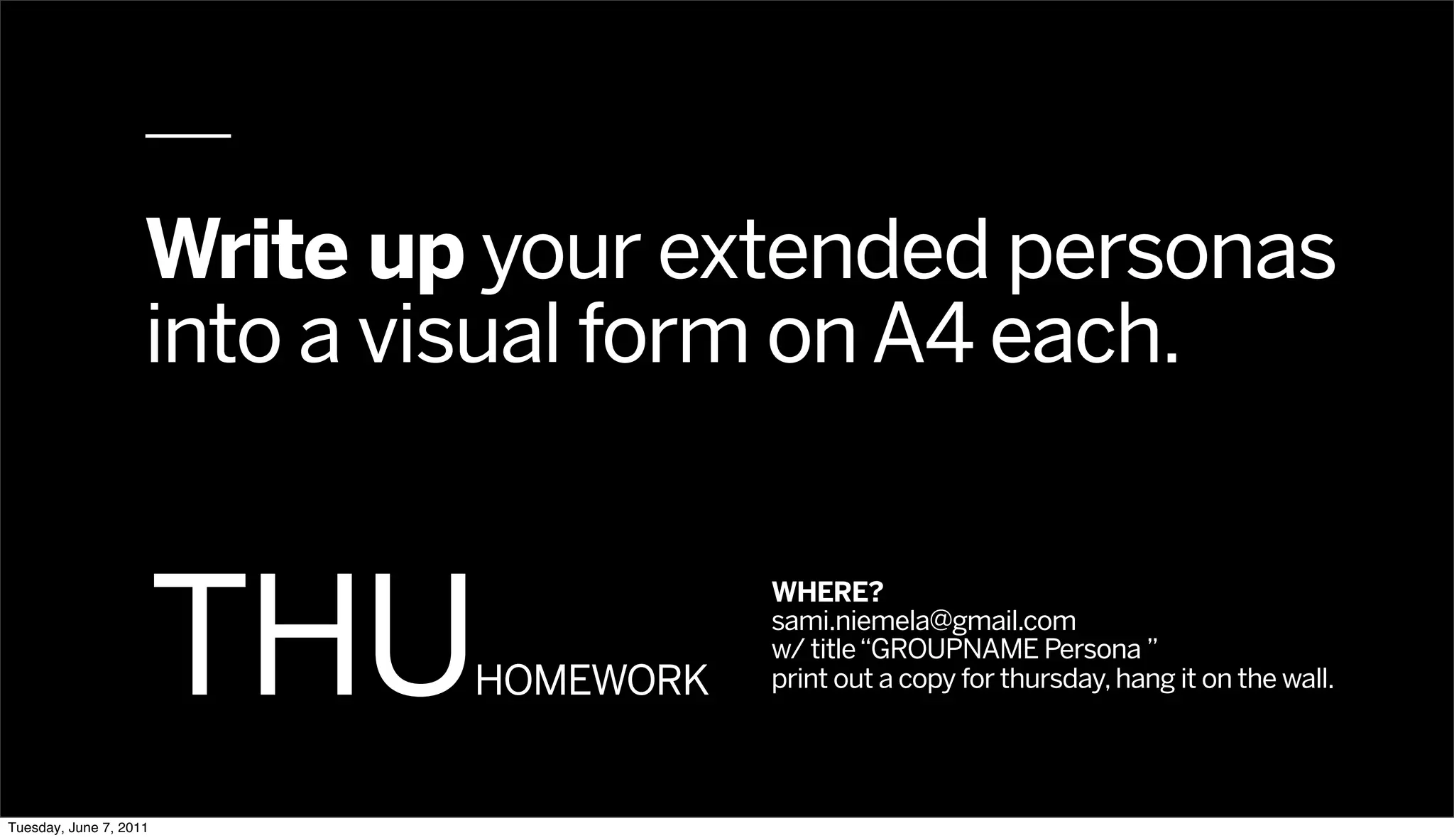 Write up your extended personas
                    into a visual form on A4 each.



                        THU
                                       WHERE?
                                       sami.niemela@gmail.com
                                       w/ title “GROUPNAME Persona ”
                            HOMEWORK   print out a copy for thursday, hang it on the wall.




Tuesday, June 7, 2011
 