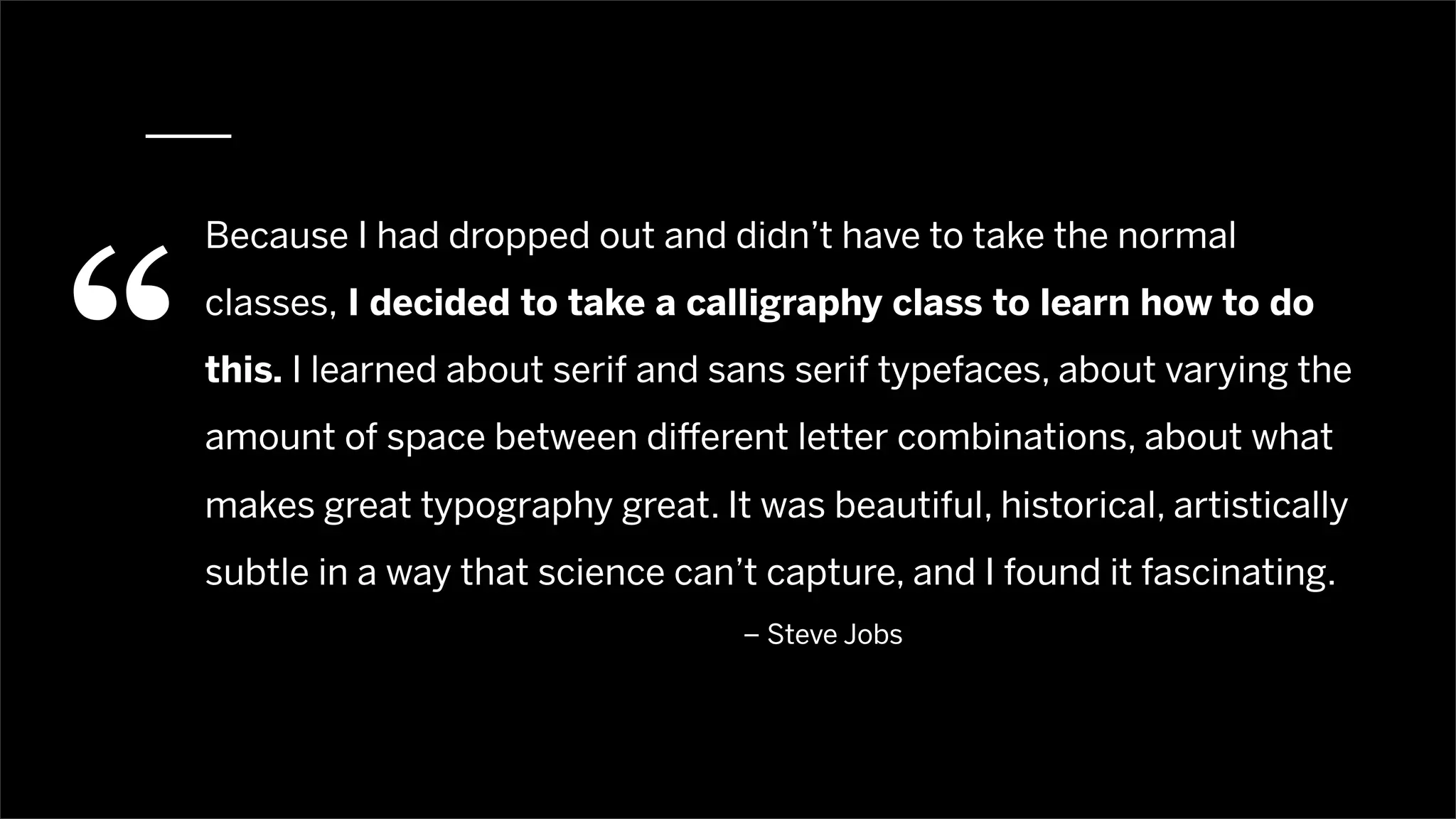 “
    Because I had dropped out and didn’t have to take the normal
    classes, I decided to take a calligraphy class to learn how to do
    this. I learned about serif and sans serif typefaces, about varying the
    amount of space between di erent letter combinations, about what
    makes great typography great. It was beautiful, historical, artistically
    subtle in a way that science can’t capture, and I found it fascinating.
                                     – Steve Jobs
 